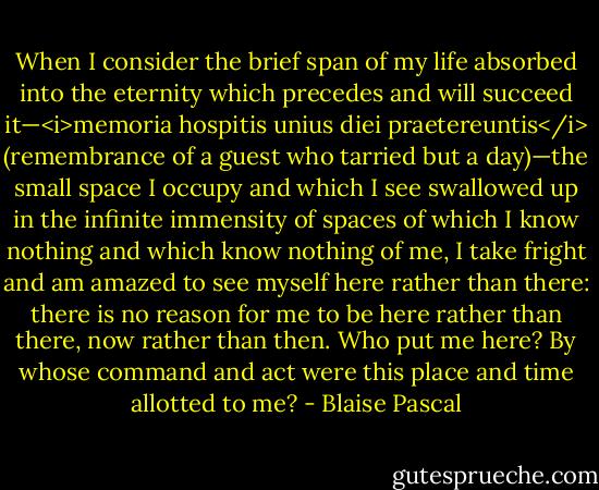When I consider the brief span of my life absorbed into the eternity which precedes and will succeed it—<i>memoria hospitis unius diei praetereuntis</i> (remembrance of a guest who tarried but a day)—the small space I occupy and which I see swallowed up in the infinite immensity of spaces of which I know nothing and which know nothing of me, I take fright and am amazed to see myself here rather than there: there is no reason for me to be here rather than there, now rather than then. Who put me here? By whose command and act were this place and time allotted to me? - Blaise Pascal