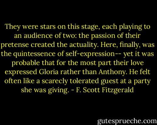 They were stars on this stage, each playing to an audience of two: the passion of their pretense created the actuality. Here, finally, was the quintessence of self-expression-- yet it was probable that for the most part their love expressed Gloria rather than Anthony. He felt often like a scarecly tolerated guest at a party she was giving. - F. Scott Fitzgerald
