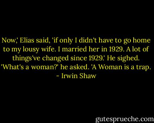 Now,' Elias said, 'if only I didn't have to go home to my lousy wife. I married her in 1929. A lot of things've changed since 1929.' He sighed. 'What's a woman?' he asked. 'A Woman is a trap. - Irwin Shaw