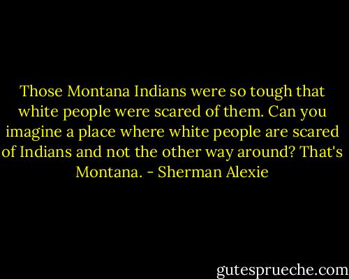 Those Montana Indians were so tough that white people were scared of them.<br />Can you imagine a place where white people are scared of Indians and not the other way around?<br />That's Montana. - Sherman Alexie