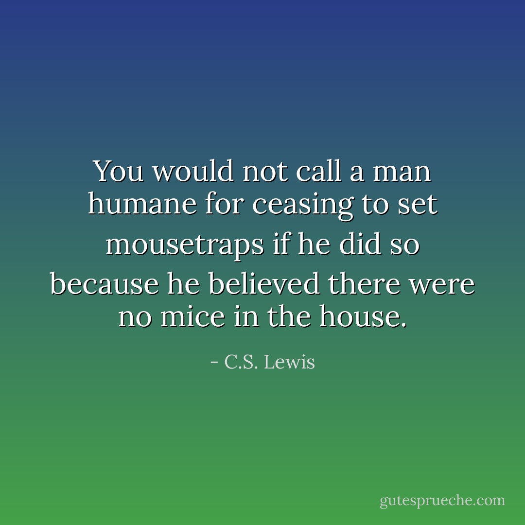 You would not call a man humane for ceasing to set mousetraps if he did so because he believed there were no mice in the house. - C.S. Lewis