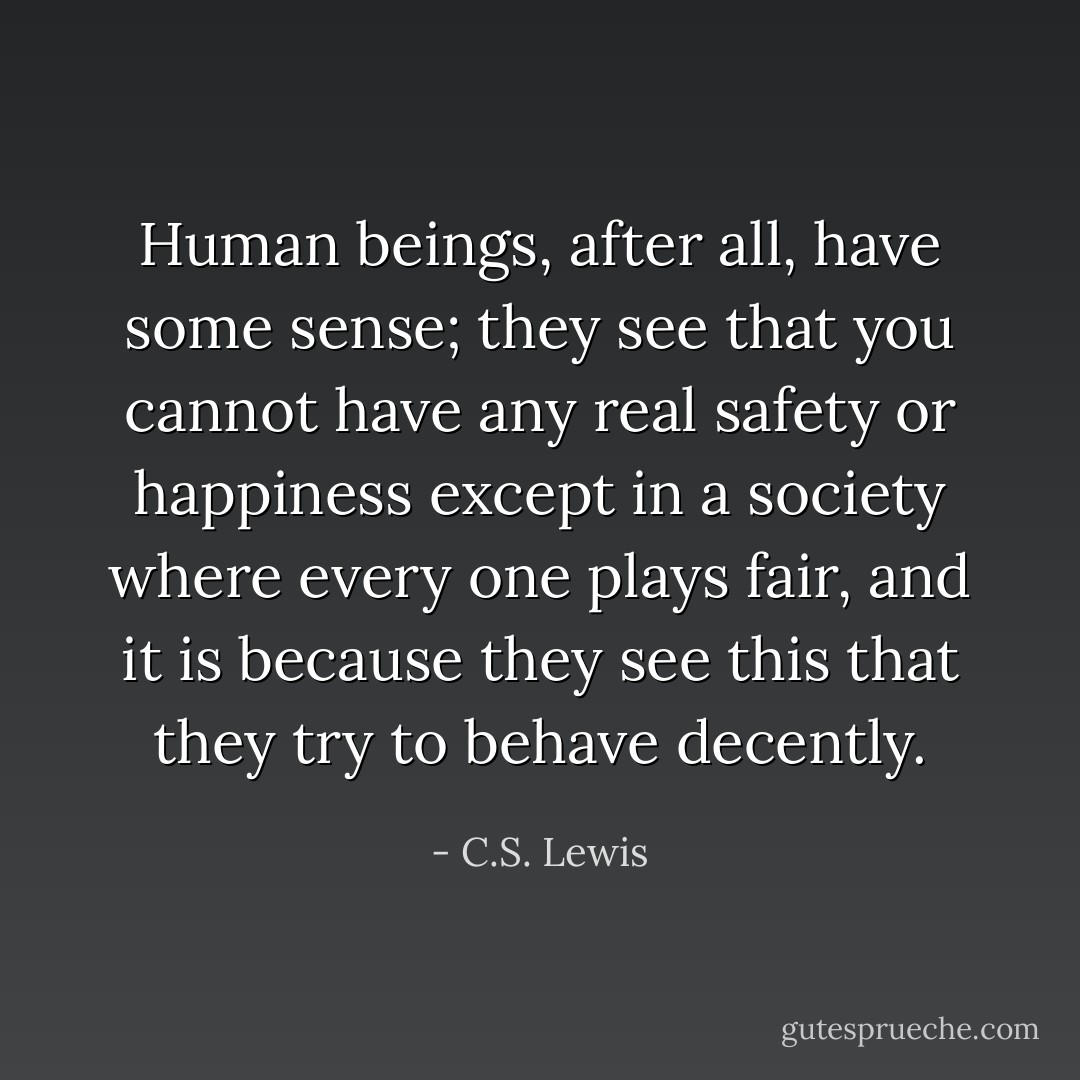 Human beings, after all, have some sense; they see that you cannot have any real safety or happiness except in a society where every one plays fair, and it is because they see this that they try to behave decently. - C.S. Lewis