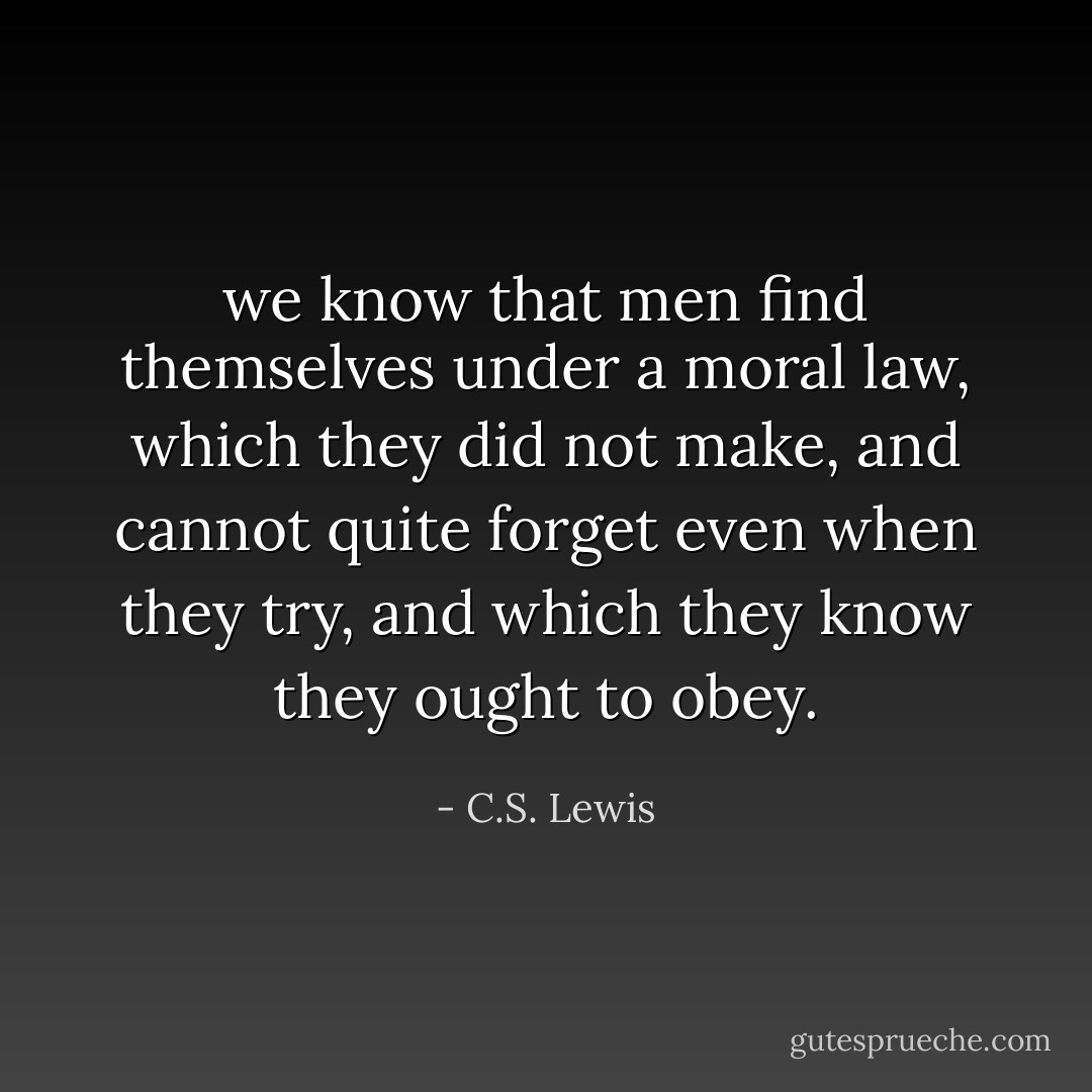 we know that men find themselves under a moral law, which they did not make, and cannot quite forget even when they try, and which they know they ought to obey. - C.S. Lewis