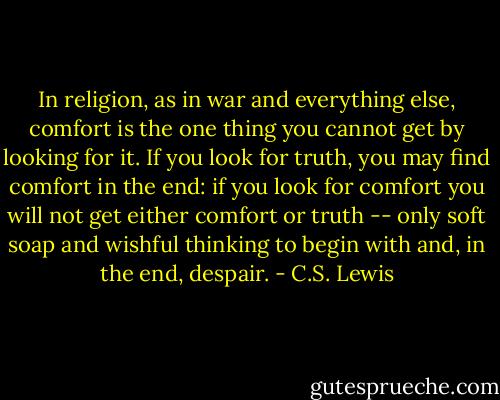 In religion, as in war and everything else, comfort is the one thing you cannot get by looking for it. If you look for truth, you may find comfort in the end: if you look for comfort you will not get either comfort or truth -- only soft soap and wishful thinking to begin with and, in the end, despair. - C.S. Lewis