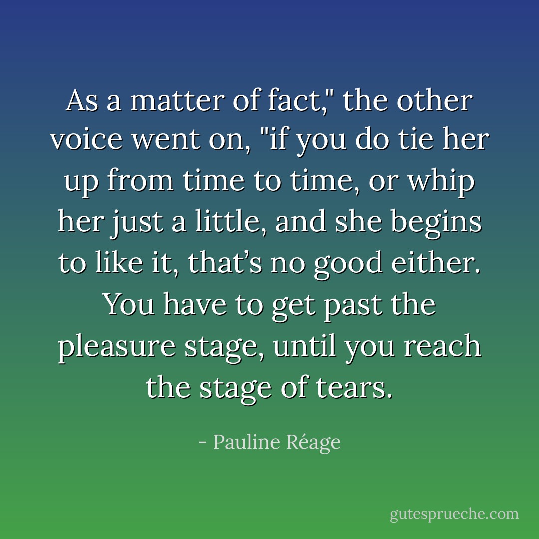 As a matter of fact," the other voice went on, "if you do tie her up from time to time, or whip her just a little, and she begins to like it, that’s no good either. You have to get past the pleasure stage, until you reach the stage of tears. - Pauline Réage