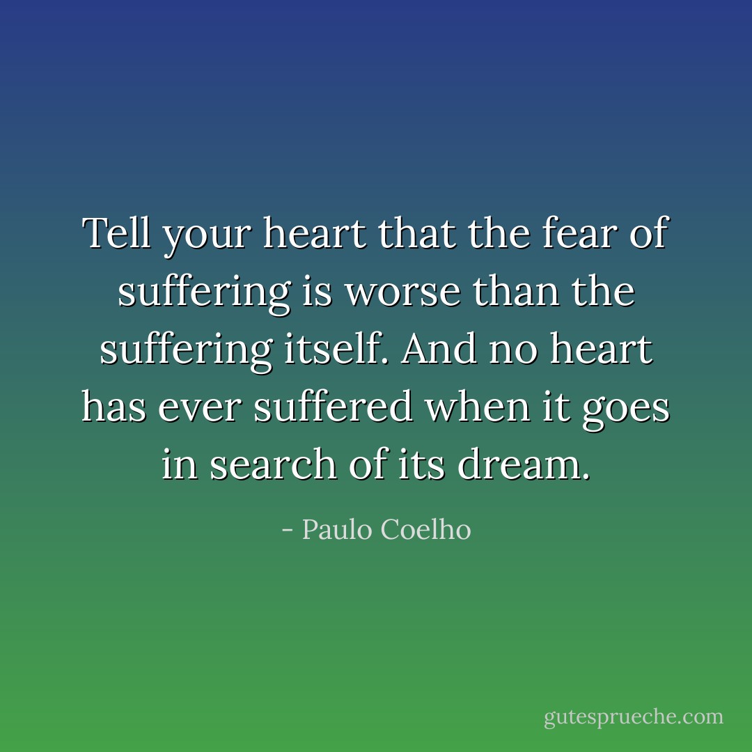 Tell your heart that the fear of suffering is worse than the suffering itself. And no heart has ever suffered when it goes in search of its dream. - Paulo Coelho