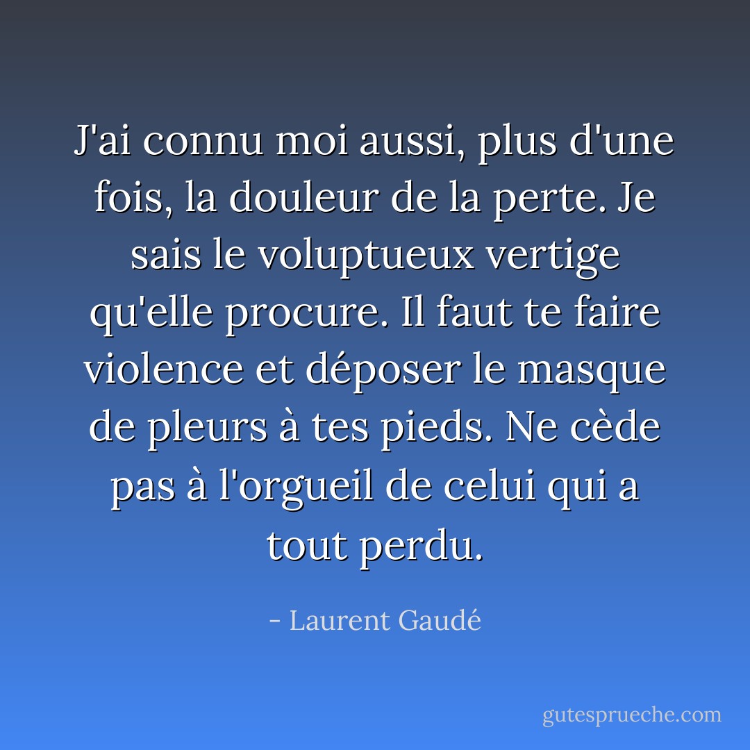 J'ai connu moi aussi, plus d'une fois, la douleur de la perte. Je sais le voluptueux vertige qu'elle procure. Il faut te faire violence et déposer le masque de pleurs à tes pieds. Ne cède pas à l'orgueil de celui qui a tout perdu. - Laurent Gaudé