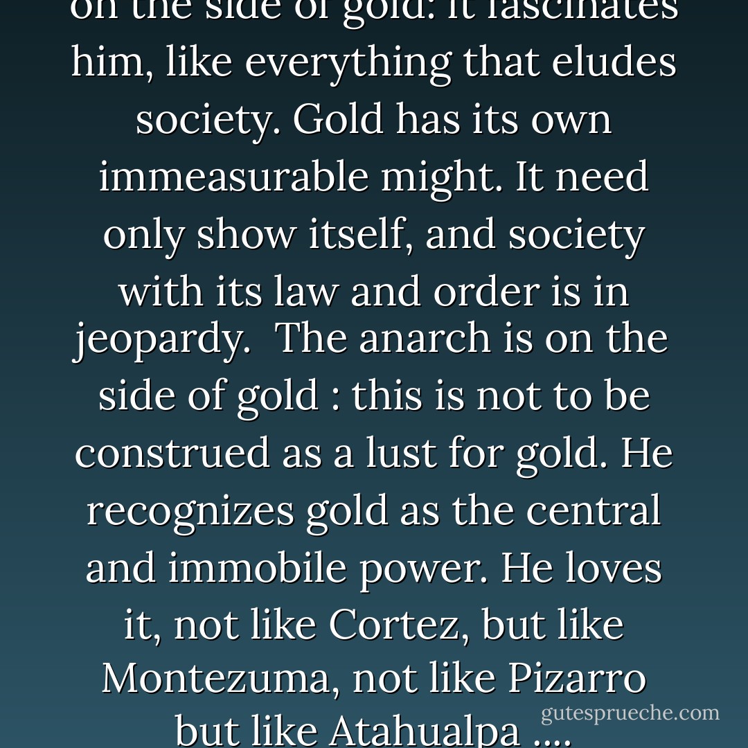 The anarch is (I am simplifying) on the side of gold: it fascinates him, like everything that eludes society. Gold has its own immeasurable might. It need only show itself, and society with its law and order is in jeopardy.<br /><br />The anarch is on the side of gold : this is not to be construed as a lust for gold. He recognizes gold as the central and immobile power. He loves it, not like Cortez, but like Montezuma, not like Pizarro but like Atahualpa .... - Ernst Jünger