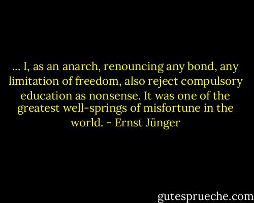 ... I, as an anarch, renouncing any bond, any limitation of freedom, also reject compulsory education as nonsense. It was one of the greatest well-springs of misfortune in the world. - Ernst Jünger