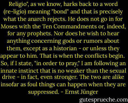Religio", as we know, harks back to a word (re-ligio) meaning "bond" and that is precisely what the anarch rejects. He does not go in for Moses with the Ten Commandments or, indeed, for any prophets. Nor does he wish to hear anything concerning gods or rumors about them, except as a historian - or unless they appear to him. That is when the conflicts begin.<br /><br />So, if I state, "in order to pray," I am following an innate instinct that is no weaker than the sexual drive - in fact, even stronger. The two are alike insofar as foul things can happen when they are suppressed. - Ernst Jünger