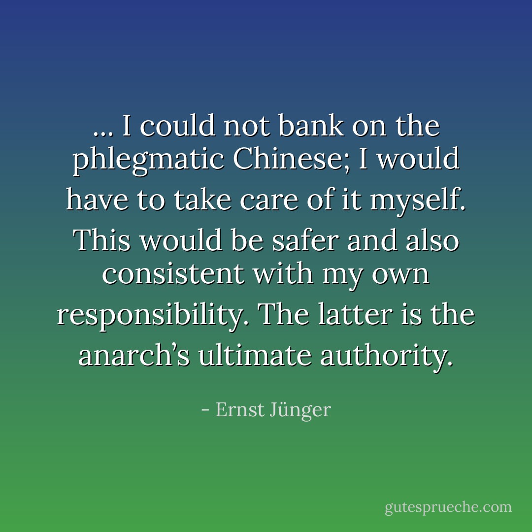 ... I could not bank on the phlegmatic Chinese; I would have to take care of it myself. This would be safer and also consistent with my own responsibility. The latter is the anarch’s ultimate authority. - Ernst Jünger