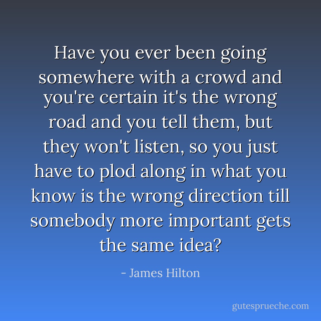 Have you ever been going somewhere with a crowd and you're certain it's the wrong road and you tell them, but they won't listen, so you just have to plod along in what you know is the wrong direction till somebody more important gets the same idea? - James Hilton