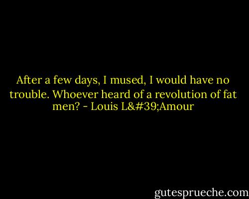 After a few days, I mused, I would have no trouble. Whoever heard of a revolution of fat men? - Louis L'Amour