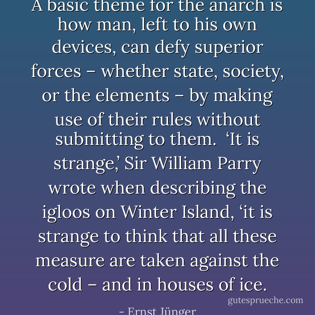 A basic theme for the anarch is how man, left to his own devices, can defy superior forces – whether state, society, or the elements – by making use of their rules without submitting to them.<br /><br />‘It is strange,’ Sir William Parry wrote when describing the igloos on Winter Island, ‘it is strange to think that all these measure are taken against the cold – and in houses of ice. - Ernst Jünger