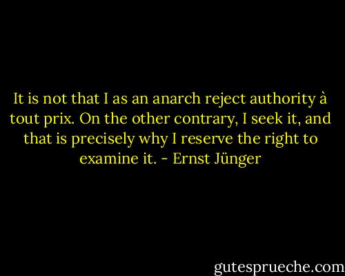 It is not that I as an anarch reject authority à tout prix. On the other contrary, I seek it, and that is precisely why I reserve the right to examine it. - Ernst Jünger
