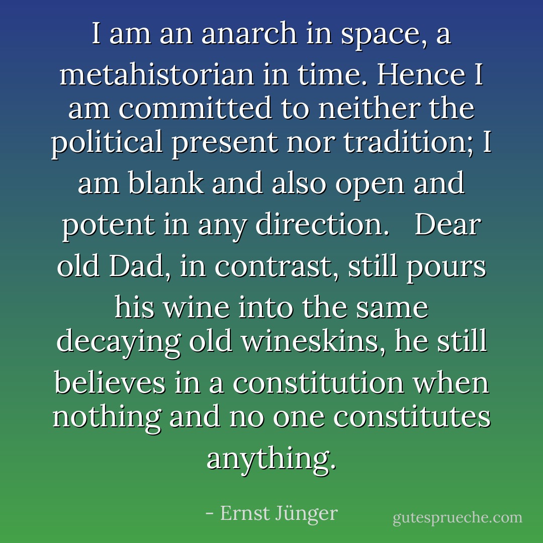 I am an anarch in space, a metahistorian in time. Hence I am committed to neither the political present nor tradition; I am blank and also open and potent in any direction. <br /><br />Dear old Dad, in contrast, still pours his wine into the same decaying old wineskins, he still believes in a constitution when nothing and no one constitutes anything. - Ernst Jünger