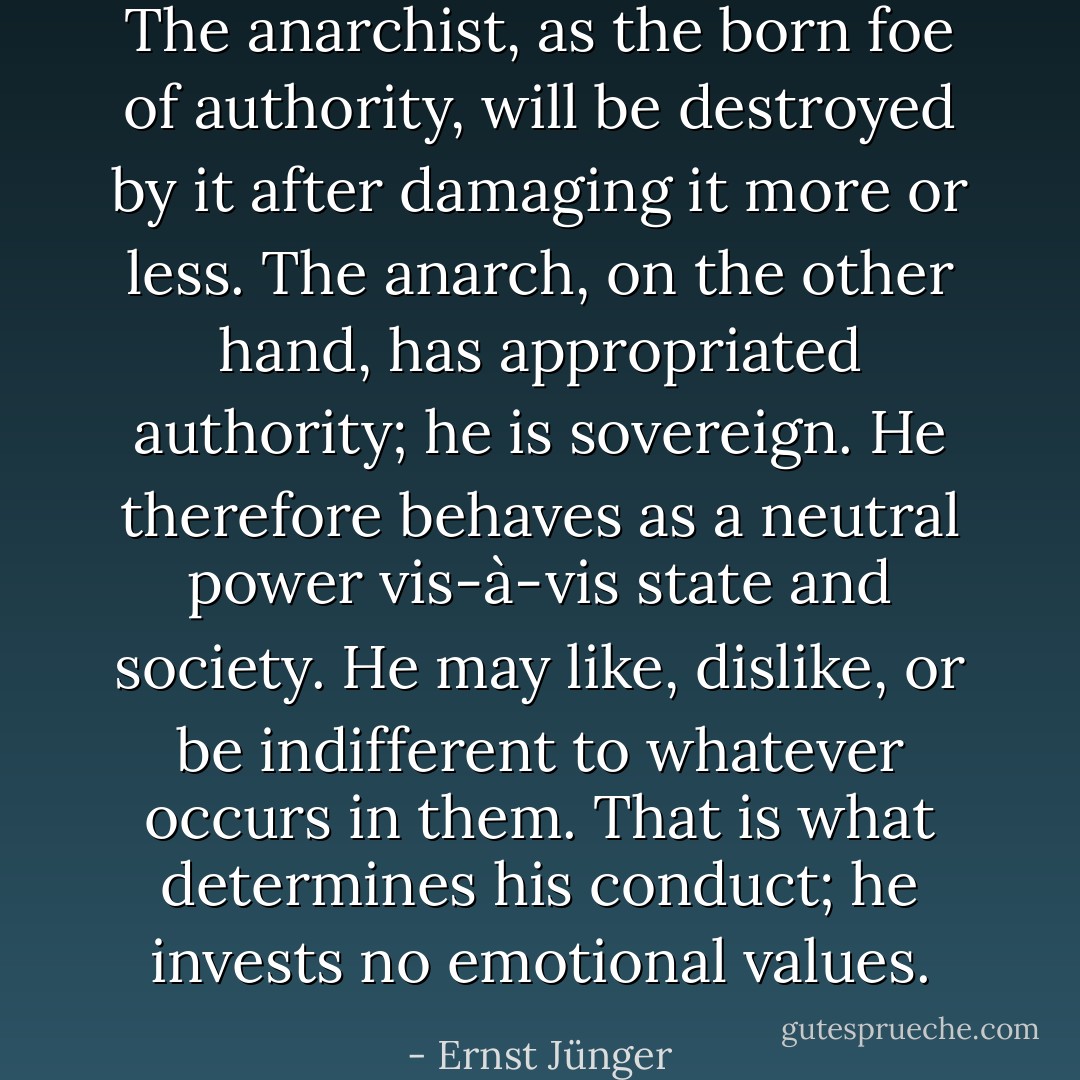 The anarchist, as the born foe of authority, will be destroyed by it after damaging it more or less. The anarch, on the other hand, has appropriated authority; he is sovereign. He therefore behaves as a neutral power vis-à-vis state and society. He may like, dislike, or be indifferent to whatever occurs in them. That is what determines his conduct; he invests no emotional values. - Ernst Jünger
