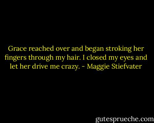 Grace reached over and began stroking her fingers through my hair. I closed my eyes and let her drive me crazy. - Maggie Stiefvater