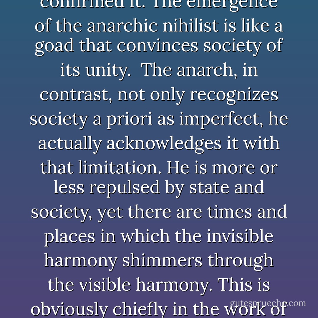 Dalin must have whiffed the anarch in me, a man with no ties to state or society. Still, he was unable to sense an autonomy that puts up with these forces as objective facts but without recognizing them. What he lacked was a grounding in history.<br /><br />Opposition is collaboration; this was something from which Dalin, without realizing it, could not stay free. Basically, he damaged order less than he confirmed it. The emergence of the anarchic nihilist is like a goad that convinces society of its unity.<br /><br />The anarch, in contrast, not only recognizes society a priori as imperfect, he actually acknowledges it with that limitation. He is more or less repulsed by state and society, yet there are times and places in which the invisible harmony shimmers through the visible harmony. This is obviously chiefly in the work of art. In that case, one serves joyfully.<br /><br />But the anarchic nihilist thinks the exact opposite. The Temple of Artemis, to cite an example, would inspire him to commit arson. The anarch, however, would have no qualms about entering the temple in order to meditate and to participate with an offering. This is possible in any temple worthy of the name. - Ernst Jünger