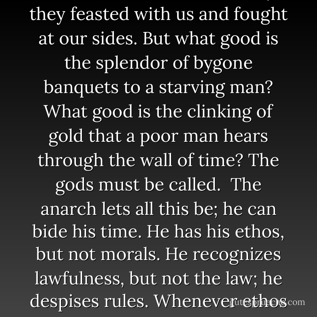 Regarding the need to pray, the anarch is again no different from anyone else. But he does not like to attach himself. He does not squander his best energies. He accepts no substitute for his gold. He knows his freedom, and also what it is worth its weight in. The equation balances when he is offered something credible. The result is ONE.<br /><br />There can be no doubt that gods have appeared, not only in ancient times but even late in history; they feasted with us and fought at our sides. But what good is the splendor of bygone banquets to a starving man? What good is the clinking of gold that a poor man hears through the wall of time? The gods must be called.<br /><br />The anarch lets all this be; he can bide his time. He has his ethos, but not morals. He recognizes lawfulness, but not the law; he despises rules. Whenever ethos goes into shalts and shalt-nots, it is already corrupted. Still, it can harmonize with them, depending on location and circumstances, briefly or at length, just as I harmonize here with the tyrant for as long as I like.<br /><br />One error of the anarchists is their belief that human nature is intrinsically good. They thereby castrate society, just as the theologians ("God is goodness") castrate the Good Lord. - Ernst Jünger