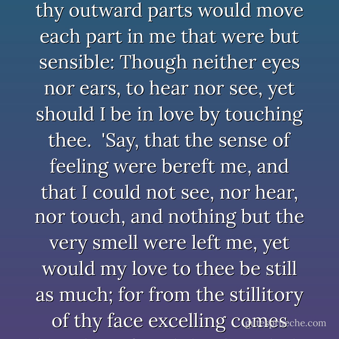 Had I no eyes but ears, my ears would love. That inward beauty and invisible;<br />Or were I deaf, thy outward parts would move each part in me that were but sensible: Though neither eyes nor ears, to hear nor see, yet should I be in love by touching thee.<br /><br />'Say, that the sense of feeling were bereft me, and that I could not see, nor hear, nor touch, and nothing but the very smell were left me, yet would my love to thee be still as much; for from the stillitory of thy face excelling comes breath perfum'd that breedeth love by smelling. - William Shakespeare