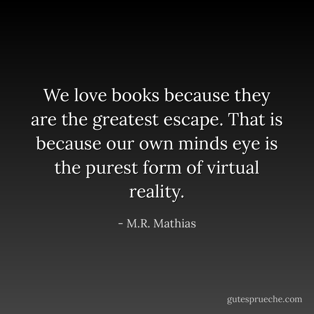 We love books because they are the greatest escape. That is because our own minds eye is the purest form of virtual reality. - M.R. Mathias