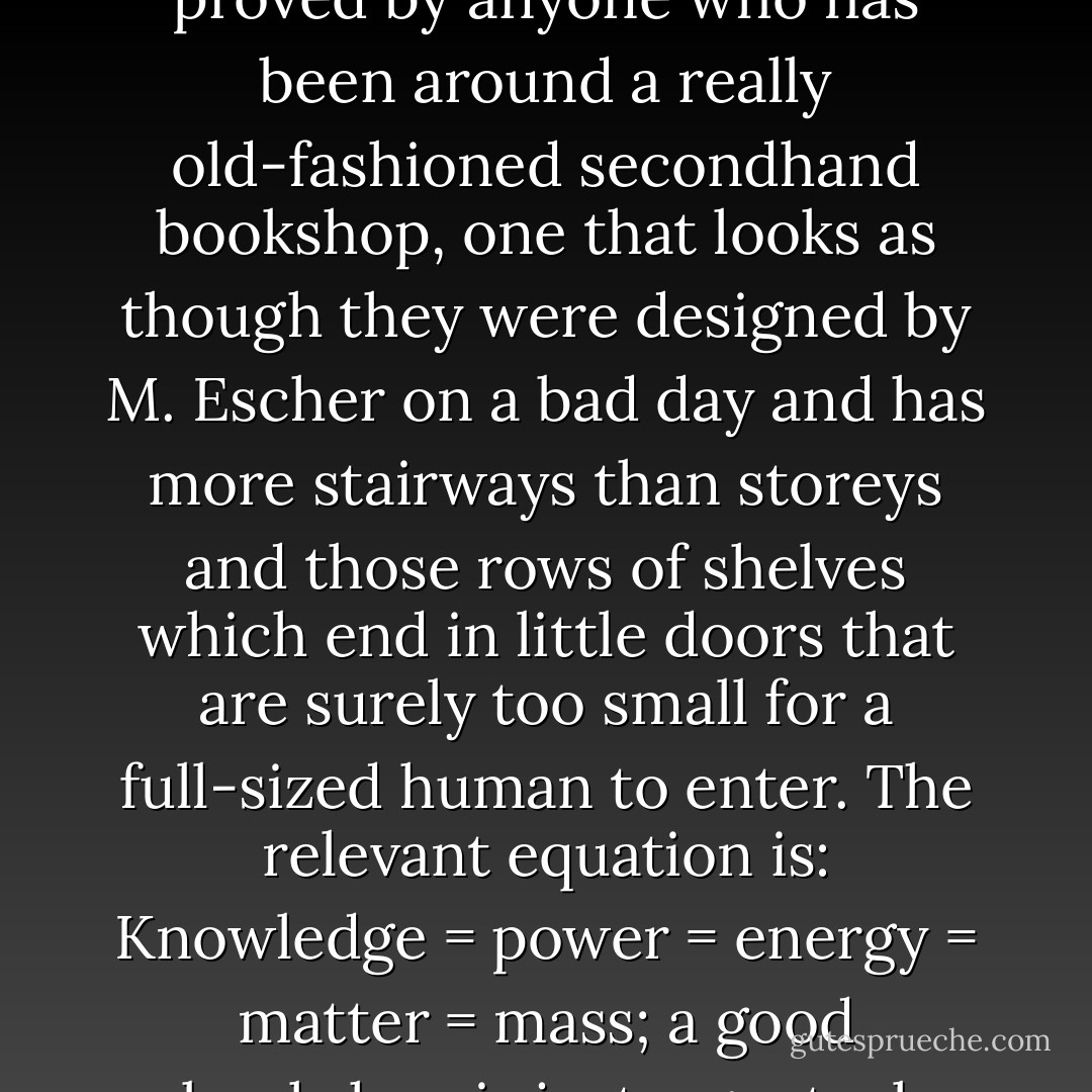 The truth is that even big collections of ordinary books distort space, as can readily be proved by anyone who has been around a really old-fashioned secondhand bookshop, one that looks as though they were designed by M. Escher on a bad day and has more stairways than storeys and those rows of shelves which end in little doors that are surely too small for a full-sized human to enter. The relevant equation is: Knowledge = power = energy = matter = mass; a good bookshop is just a genteel Black Hole that knows how to read. - Terry Pratchett