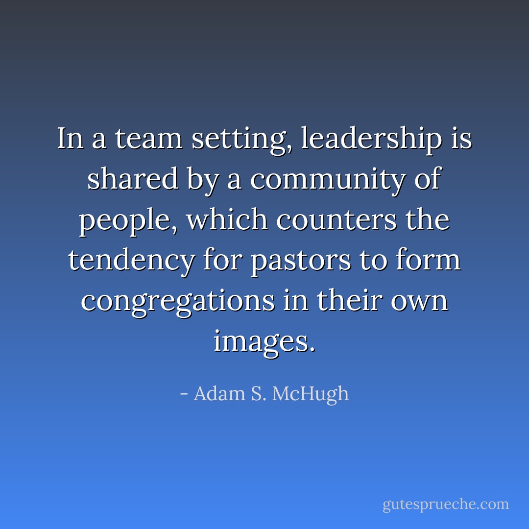 In a team setting, leadership is shared by a community of people, which counters the tendency for pastors to form congregations in their own images. - Adam S. McHugh