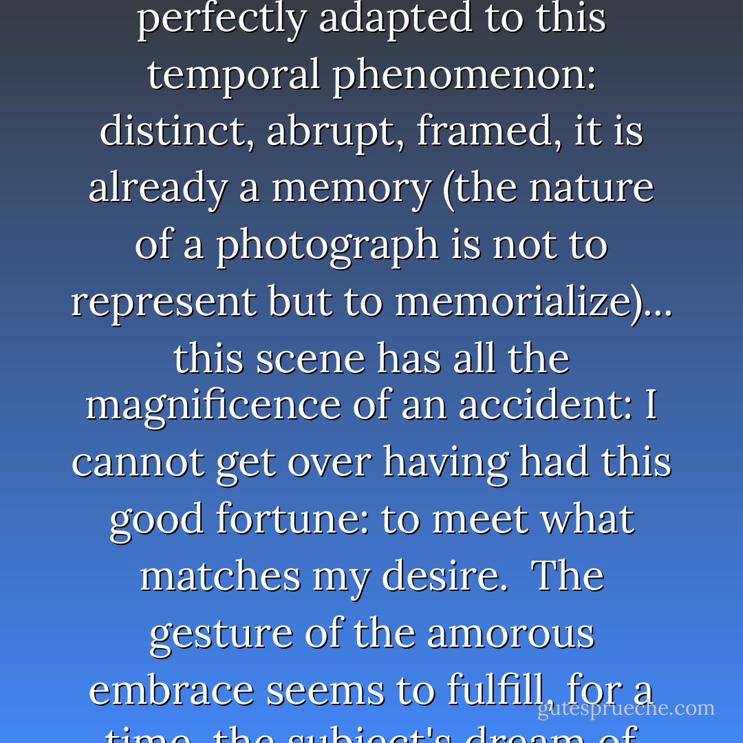 You see the first thing we love is a scene. For love at first sight requires the very sign of its suddenness; and of all things, it is the scene which seems to be seen best for the first time: a curtain parts and what had not yet ever been seen is devoured by the eyes: the scene consecrates the object I am going to love. The context is the constellation of elements, harmoniously arranged that encompass the experience of the amorous subject...<br /><br />Love at first sight is always spoken in the past tense. The scene is perfectly adapted to this temporal phenomenon: distinct, abrupt, framed, it is already a memory (the nature of a photograph is not to represent but to memorialize)... this scene has all the magnificence of an accident: I cannot get over having had this good fortune: to meet what matches my desire.<br /><br />The gesture of the amorous embrace seems to fulfill, for a time, the subject's dream of total union with the loved being: The longing for consummation with the other... In this moment, everything is suspended: time, law, prohibition: nothing is exhausted, nothing is wanted: all desires are abolished, for they seem definitively fulfilled... A moment of affirmation; for a certain time, though a finite one, a <i>deranged</i> interval, something has been successful: I have been fulfilled (all my desires abolished by the plenitude of their satisfaction). - Roland Barthes