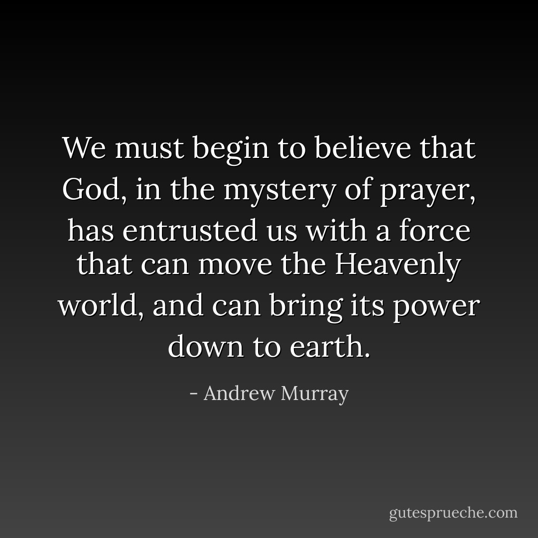 We must begin to believe that God, in the mystery of prayer, has entrusted us with a force that can move the Heavenly world, and can bring its power down to earth. - Andrew Murray
