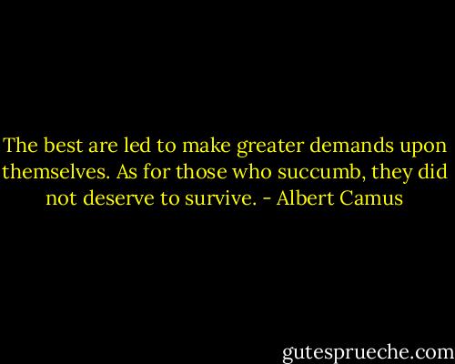 The best are led to make greater demands upon themselves. As for those who succumb, they did not deserve to survive. - Albert Camus