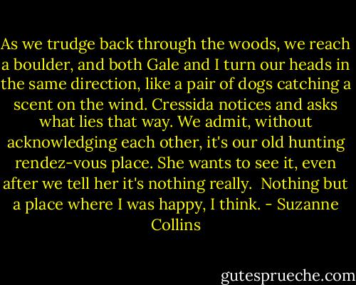 As we trudge back through the woods, we reach a boulder, and both Gale and I turn our heads in the same direction, like a pair of dogs catching a scent on the wind. Cressida notices and asks what lies that way. We admit, without acknowledging each other, it's our old hunting rendez-vous place. She wants to see it, even after we tell her it's nothing really.<br /> Nothing but a place where I was happy, I think. - Suzanne Collins