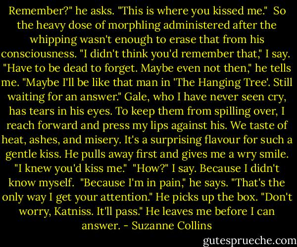 Remember?" he asks. "This is where you kissed me."<br /> So the heavy dose of morphling administered after the whipping wasn't enough to erase that from his consciousness. "I didn't think you'd remember that," I say.<br /> "Have to be dead to forget. Maybe even not then," he tells me. "Maybe I'll be like that man in 'The Hanging Tree'. Still waiting for an answer." Gale, who I have never seen cry, has tears in his eyes. To keep them from spilling over, I reach forward and press my lips against his. We taste of heat, ashes, and misery. It's a surprising flavour for such a gentle kiss. He pulls away first and gives me a wry smile. "I knew you'd kiss me."<br /> "How?" I say. Because I didn't know myself.<br /> "Because I'm in pain," he says. "That's the only way I get your attention." He picks up the box. "Don't worry, Katniss. It'll pass." He leaves me before I can answer. - Suzanne Collins