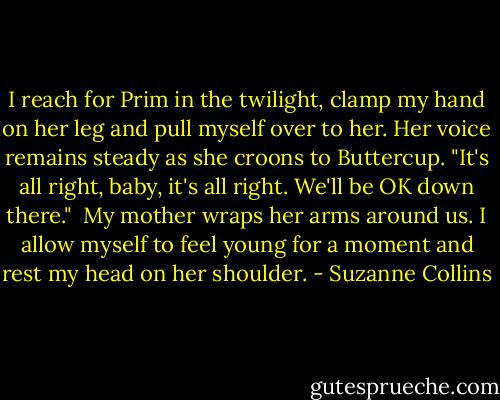I reach for Prim in the twilight, clamp my hand on her leg and pull myself over to her. Her voice remains steady as she croons to Buttercup. "It's all right, baby, it's all right. We'll be OK down there."<br /> My mother wraps her arms around us. I allow myself to feel young for a moment and rest my head on her shoulder. - Suzanne Collins