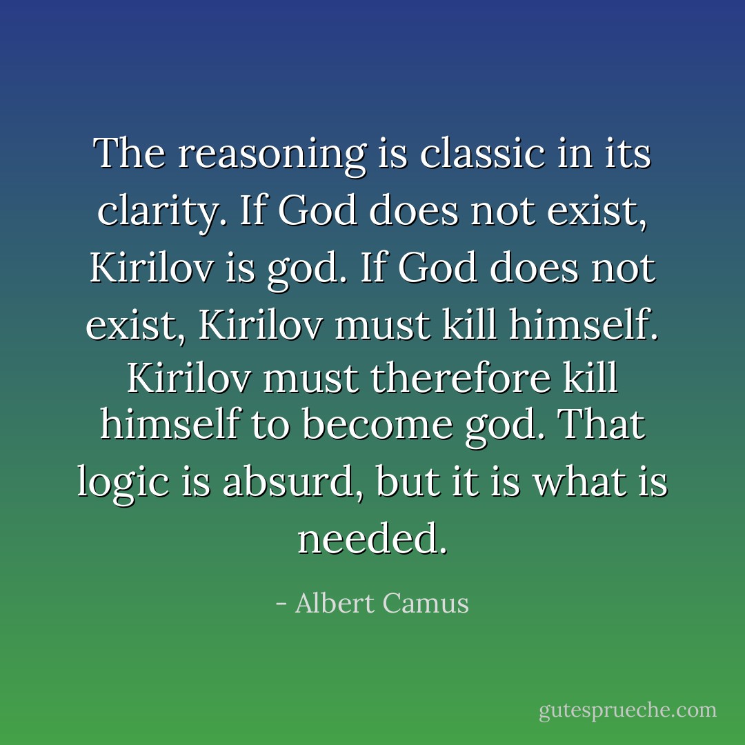 The reasoning is classic in its clarity. If God does not exist, Kirilov is god. If God does not exist, Kirilov must kill himself. Kirilov must therefore kill himself to become god. That logic is absurd, but it is what is needed. - Albert Camus