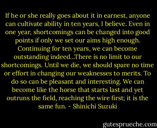 If he or she really goes about it in earnest, anyone can cultivate ability in ten years, I believe. Even in one year, shortcomings can be changed into good points if only we set our aims high enough. Continuing for ten years, we can become outstanding indeed...There is no limit to our shortcomings. Until we die, we should spare no time or effort in changing our weaknesses to merits. To do so can be pleasant and interesting. We can become like the horse that starts last and yet outruns the field, reaching the wire first; it is the same fun. - Shinichi Suzuki