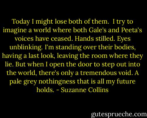 Today I might lose both of them.<br /> I try to imagine a world where both Gale's and Peeta's voices have ceased. Hands stilled. Eyes unblinking. I'm standing over their bodies, having a last look, leaving the room where they lie. But when I open the door to step out into the world, there's only a tremendous void. A pale grey nothingness that is all my future holds. - Suzanne Collins