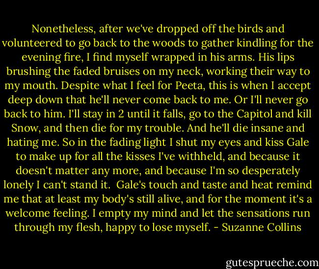 Nonetheless, after we've dropped off the birds and volunteered to go back to the woods to gather kindling for the evening fire, I find myself wrapped in his arms. His lips brushing the faded bruises on my neck, working their way to my mouth. Despite what I feel for Peeta, this is when I accept deep down that he'll never come back to me. Or I'll never go back to him. I'll stay in 2 until it falls, go to the Capitol and kill Snow, and then die for my trouble. And he'll die insane and hating me. So in the fading light I shut my eyes and kiss Gale to make up for all the kisses I've withheld, and because it doesn't matter any more, and because I'm so desperately lonely I can't stand it.<br /> Gale's touch and taste and heat remind me that at least my body's still alive, and for the moment it's a welcome feeling. I empty my mind and let the sensations run through my flesh, happy to lose myself. - Suzanne Collins