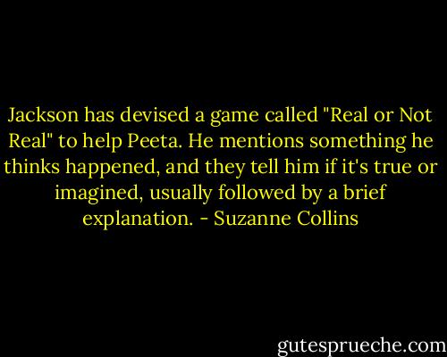Jackson has devised a game called "Real or Not Real" to help Peeta. He mentions something he thinks happened, and they tell him if it's true or imagined, usually followed by a brief explanation. - Suzanne Collins
