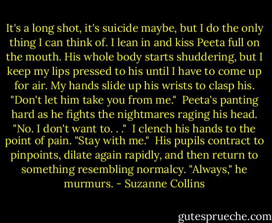It's a long shot, it's suicide maybe, but I do the only thing I can think of. I lean in and kiss Peeta full on the mouth. His whole body starts shuddering, but I keep my lips pressed to his until I have to come up for air. My hands slide up his wrists to clasp his. "Don't let him take you from me."<br /> Peeta's panting hard as he fights the nightmares raging his head. "No. I don't want to. . ."<br /> I clench his hands to the point of pain. "Stay with me."<br /> His pupils contract to pinpoints, dilate again rapidly, and then return to something resembling normalcy. "Always," he murmurs. - Suzanne Collins