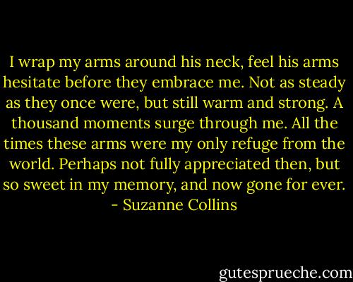 I wrap my arms around his neck, feel his arms hesitate before they embrace me. Not as steady as they once were, but still warm and strong. A thousand moments surge through me. All the times these arms were my only refuge from the world. Perhaps not fully appreciated then, but so sweet in my memory, and now gone for ever. - Suzanne Collins