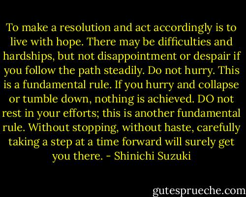 To make a resolution and act accordingly is to live with hope. There may be difficulties and hardships, but not disappointment or despair if you follow the path steadily. Do not hurry. This is a fundamental rule. If you hurry and collapse or tumble down, nothing is achieved. DO not rest in your efforts; this is another fundamental rule. Without stopping, without haste, carefully taking a step at a time forward will surely get you there. - Shinichi Suzuki