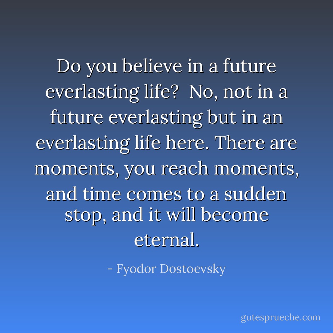 Do you believe in a future everlasting life?<br /><br />No, not in a future everlasting but in an everlasting life here. There are moments, you reach moments, and time comes to a sudden stop, and it will become eternal. - Fyodor Dostoevsky