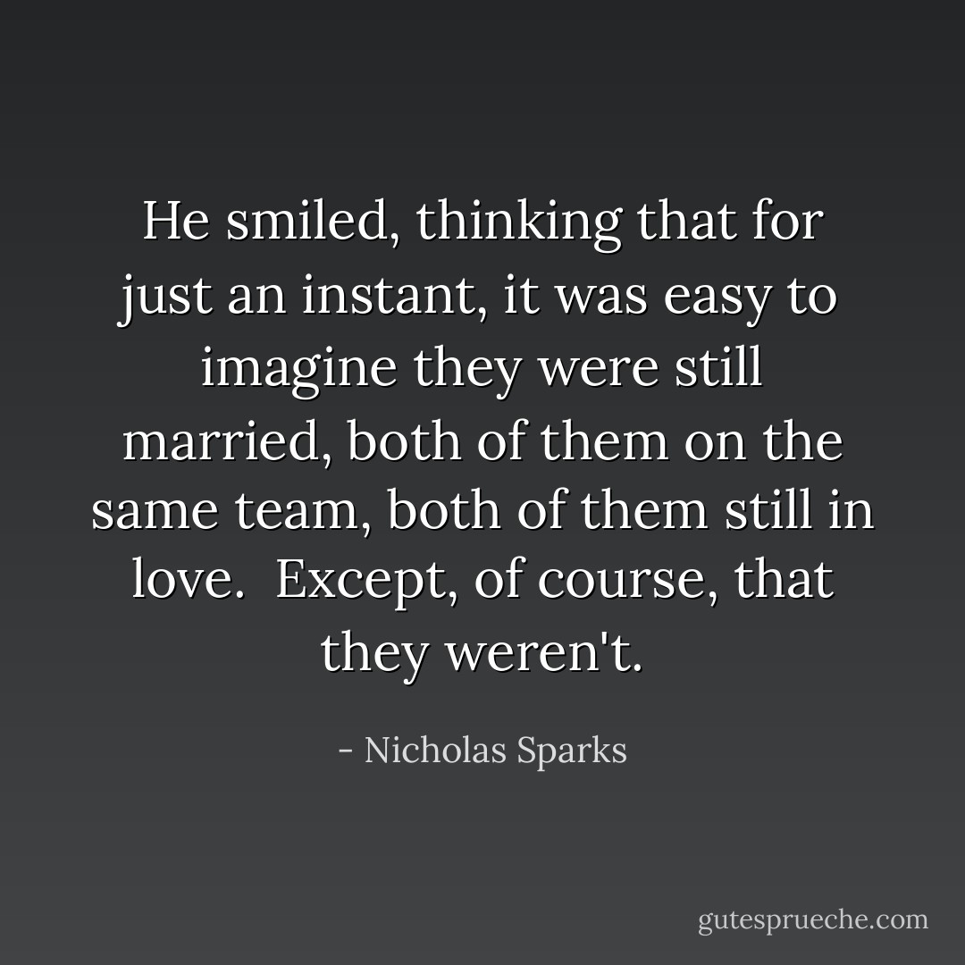 He smiled, thinking that for just an instant, it was easy to imagine they were still married, both of them on the same team, both of them still in love.<br /> Except, of course, that they weren't. - Nicholas Sparks