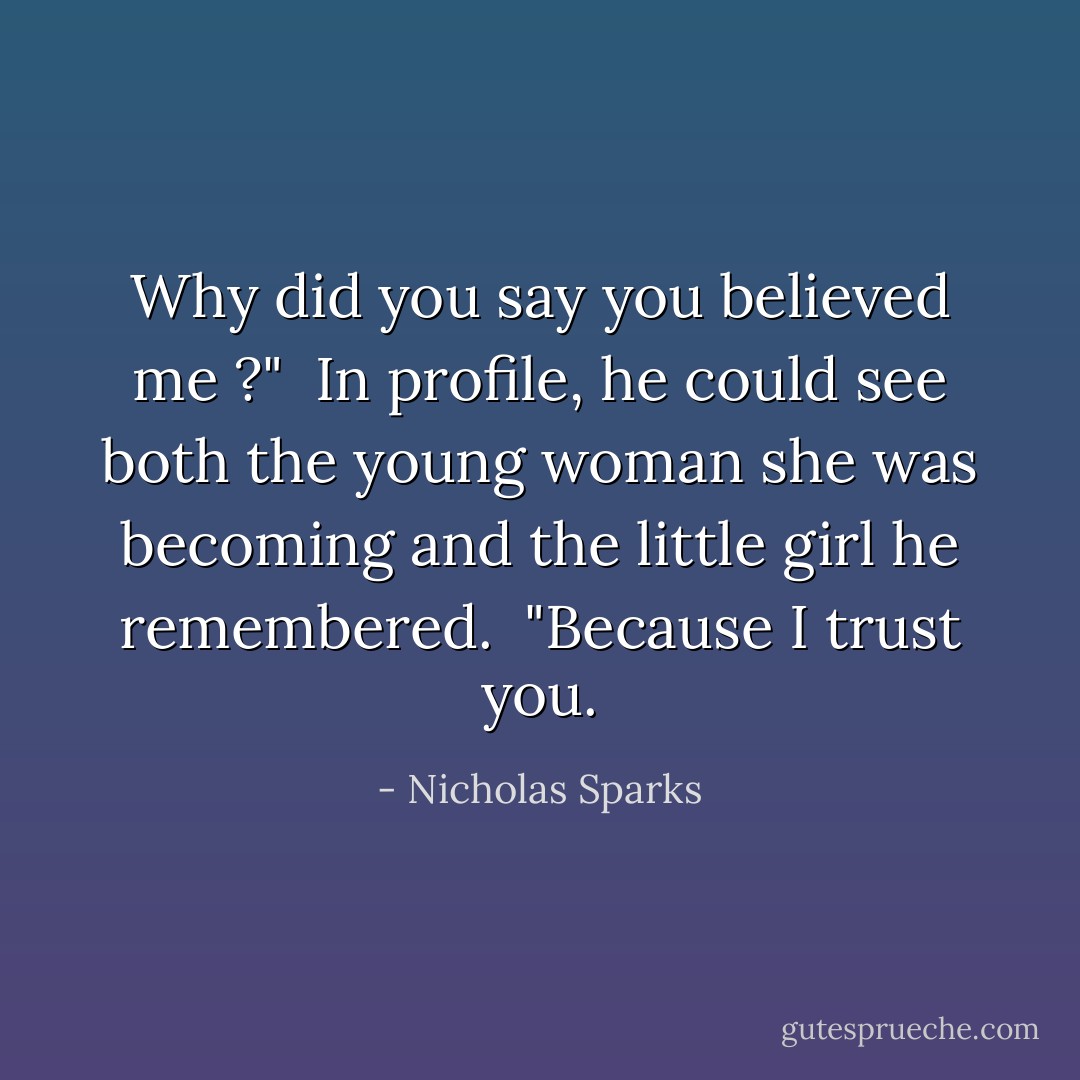 Why did you say you believed me ?"<br /> In profile, he could see both the young woman she was becoming and the little girl he remembered.<br /> "Because I trust you. - Nicholas Sparks