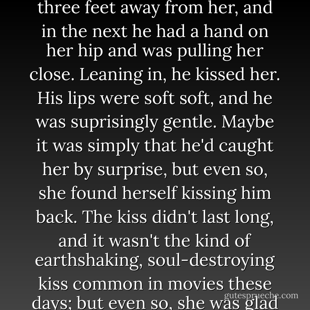 Instead of answering, Will took a step toward her, and all at once, everything happened too quickly to even make sense of it. One second he was standing three feet away from her, and in the next he had a hand on her hip and was pulling her close. Leaning in, he kissed her. His lips were soft soft, and he was suprisingly gentle. Maybe it was simply that he'd caught her by surprise, but even so, she found herself kissing him back. The kiss didn't last long, and it wasn't the kind of earthshaking, soul-destroying kiss common in movies these days; but even so, she was glad it happened, and for whatever reason, she realized it was exactly what she'd wanted him to do. - Nicholas Sparks