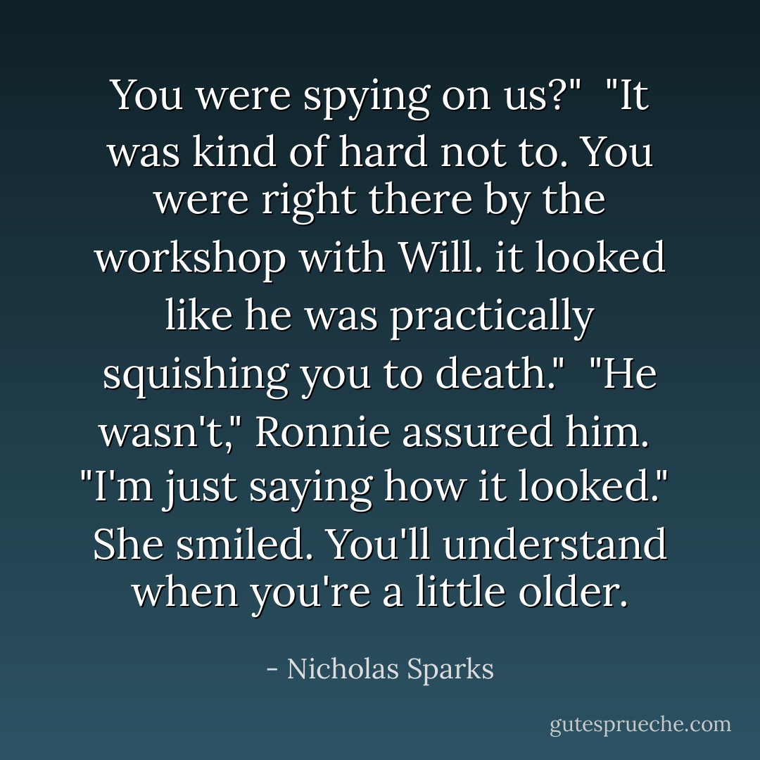 You were spying on us?"<br /> "It was kind of hard not to. You were right there by the workshop with Will. it looked like he was practically squishing you to death."<br /> "He wasn't," Ronnie assured him.<br /> "I'm just saying how it looked."<br /> She smiled. You'll understand when you're a little older. - Nicholas Sparks