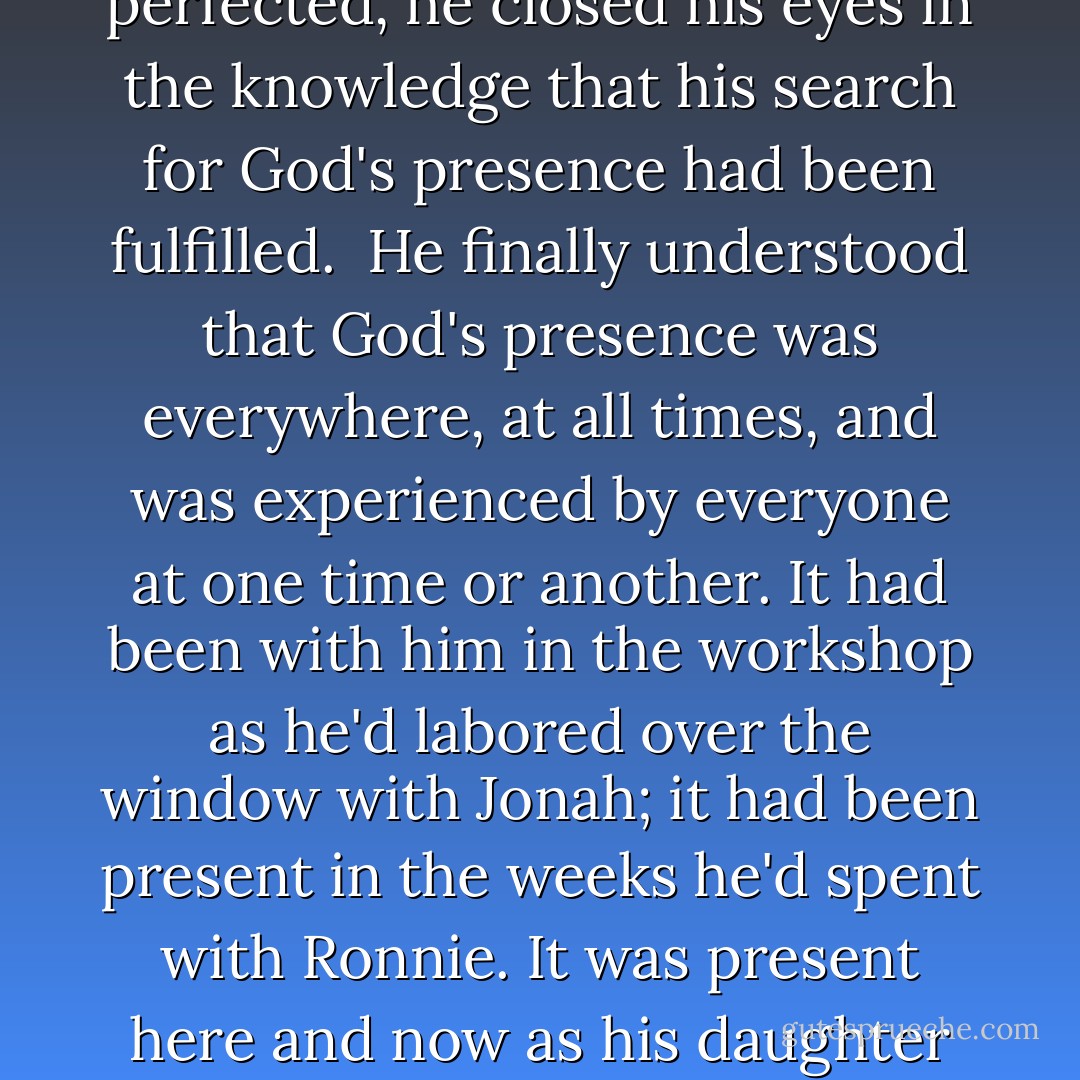 Life, he realized, was much like a song.<br /> In the beginning there is mystery, in the end there is confirmation, but it's in the middle where all the emotion resides to make the whole thing worthwhile.<br /> For the first time in months, he felt no pain at all; for the first time in years, he knew his questions had answers. As he listened to the song that Ronnie had finished, the song that Ronnie had perfected, he closed his eyes in the knowledge that his search for God's presence had been fulfilled.<br /> He finally understood that God's presence was everywhere, at all times, and was experienced by everyone at one time or another. It had been with him in the workshop as he'd labored over the window with Jonah; it had been present in the weeks he'd spent with Ronnie. It was present here and now as his daughter played their song, the last song they would ever share. In retrospect, he wondered how he could have missed something so incredibly obvious.<br /> God, he suddenly understood, was love in its purest form, and in these last months with his children, he had felt His touch as surely as he had heard the music spilling from Ronnie's hands. - Nicholas Sparks