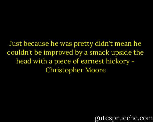 Just because he was pretty didn't mean he couldn't be improved by a smack upside the head with a piece of earnest hickory - Christopher Moore