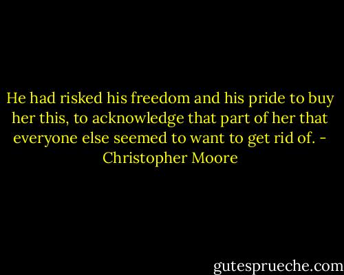 He had risked his freedom and his pride to buy her this, to acknowledge that part of her that everyone else seemed to want to get rid of. - Christopher Moore